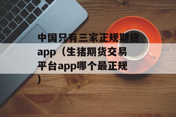 中国只有三家正规期货app（生猪期货交易平台app哪个最正规）