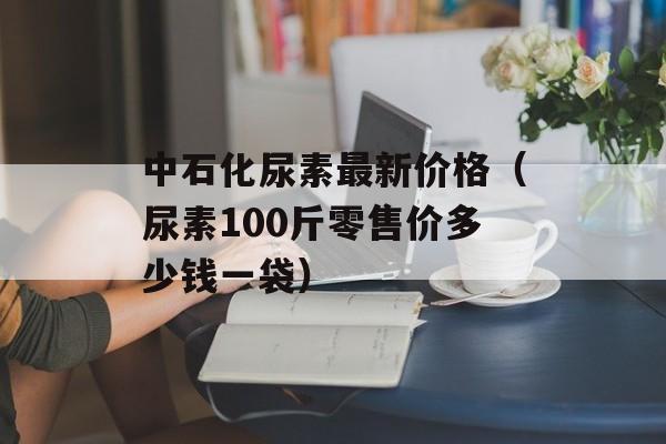 中石化尿素最新价格（尿素100斤零售价多少钱一袋）