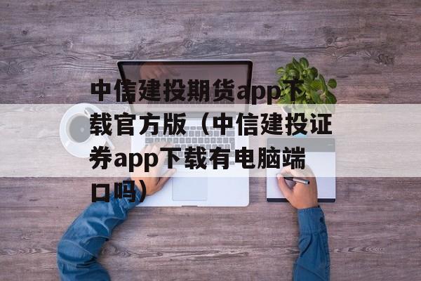 中信建投期货app下载官方版（中信建投证券app下载有电脑端口吗）