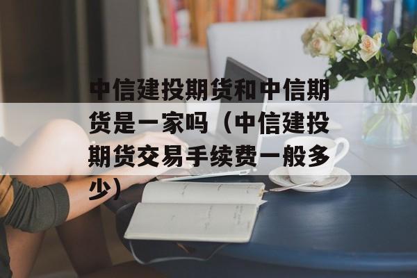 中信建投期货和中信期货是一家吗（中信建投期货交易手续费一般多少）