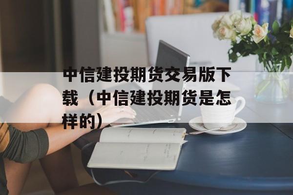 中信建投期货交易版下载（中信建投期货是怎样的）