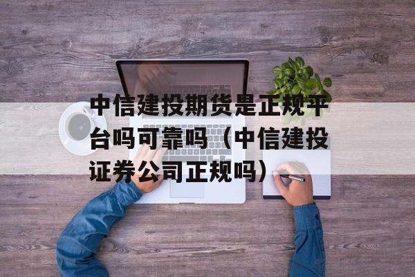 中信建投期货是正规平台吗可靠吗（中信建投证券公司正规吗）