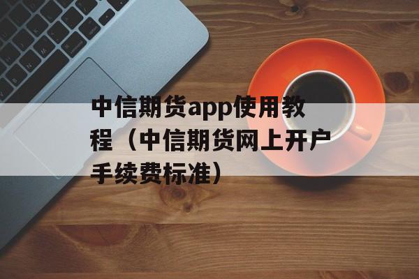 中信期货app使用教程（中信期货网上开户手续费标准）