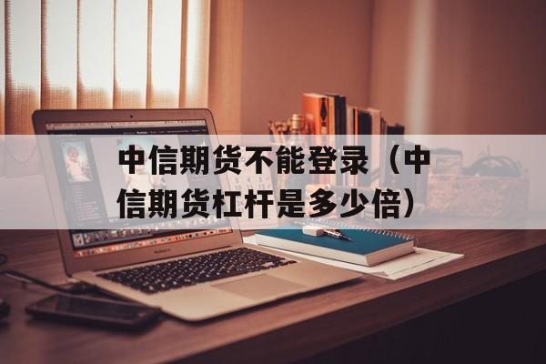 中信期货不能登录（中信期货杠杆是多少倍）