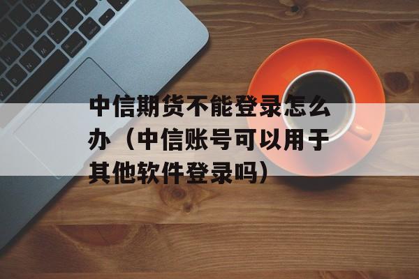 中信期货不能登录怎么办（中信账号可以用于其他软件登录吗）