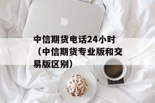 中信期货电话24小时（中信期货专业版和交易版区别）