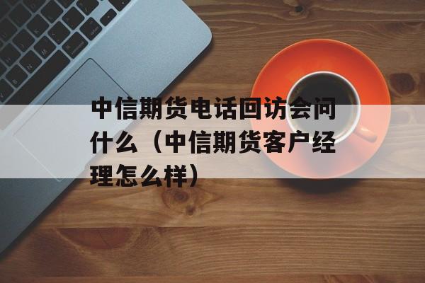 中信期货电话回访会问什么（中信期货客户经理怎么样）