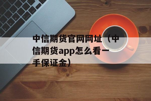 中信期货官网网址（中信期货app怎么看一手保证金）