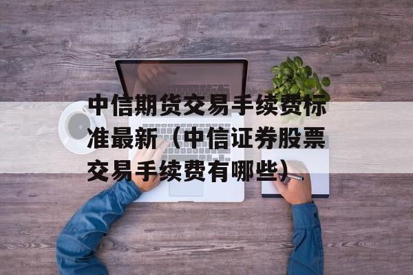 中信期货交易手续费标准最新（中信证券股票交易手续费有哪些）