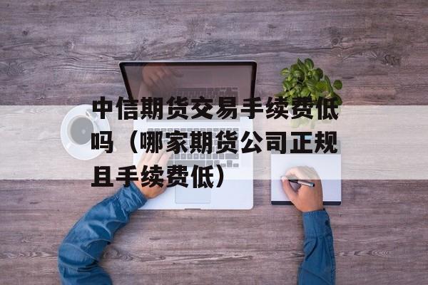 中信期货交易手续费低吗（哪家期货公司正规且手续费低）