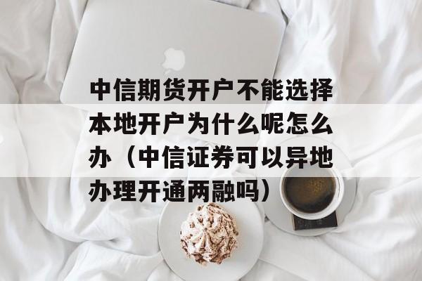 中信期货开户不能选择本地开户为什么呢怎么办（中信证券可以异地办理开通两融吗）