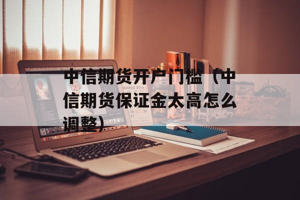 中信期货开户门槛（中信期货保证金太高怎么调整）