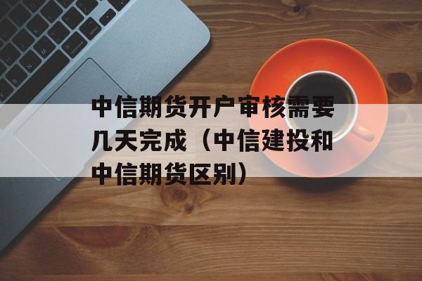 中信期货开户审核需要几天完成（中信建投和中信期货区别）