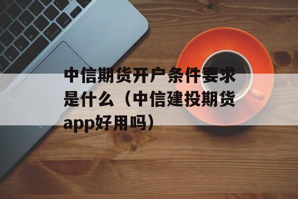 中信期货开户条件要求是什么（中信建投期货app好用吗）