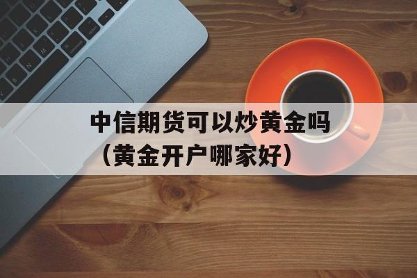 中信期货可以炒黄金吗（黄金开户哪家好）