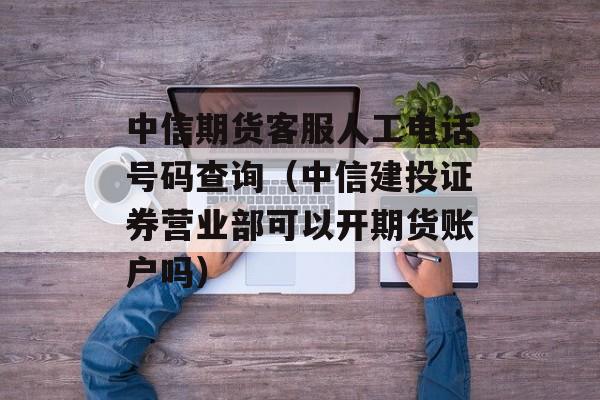 中信期货客服人工电话号码查询（中信建投证券营业部可以开期货账户吗）