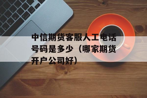 中信期货客服人工电话号码是多少（哪家期货开户公司好）