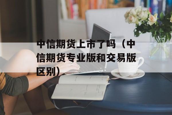 中信期货上市了吗（中信期货专业版和交易版区别）