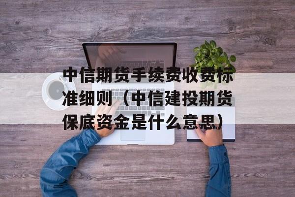 中信期货手续费收费标准细则（中信建投期货保底资金是什么意思）