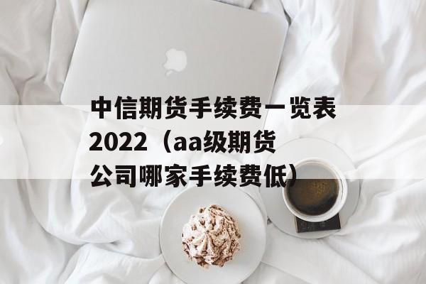 中信期货手续费一览表2022（aa级期货公司哪家手续费低）