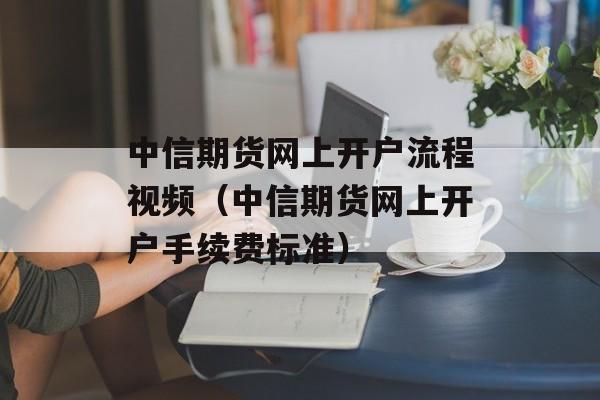 中信期货网上开户流程视频（中信期货网上开户手续费标准）