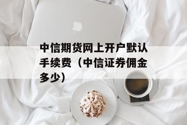 中信期货网上开户默认手续费（中信证券佣金多少）