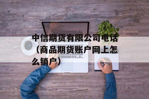 中信期货有限公司电话（商品期货账户网上怎么销户）