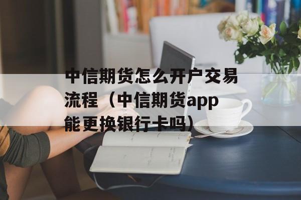 中信期货怎么开户交易流程（中信期货app能更换银行卡吗）