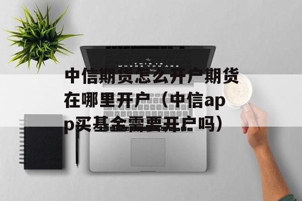 中信期货怎么开户期货在哪里开户（中信app买基金需要开户吗）