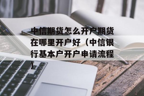 中信期货怎么开户期货在哪里开户好（中信银行基本户开户申请流程）