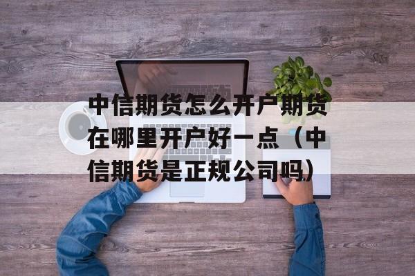 中信期货怎么开户期货在哪里开户好一点（中信期货是正规公司吗）