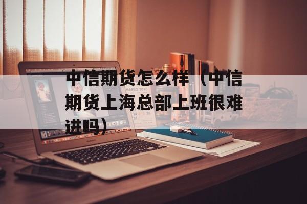 中信期货怎么样（中信期货上海总部上班很难进吗）