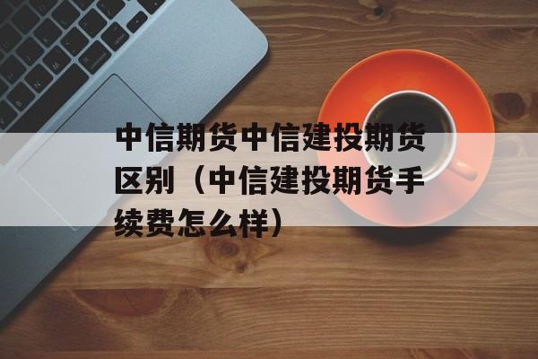 中信期货中信建投期货区别（中信建投期货手续费怎么样）