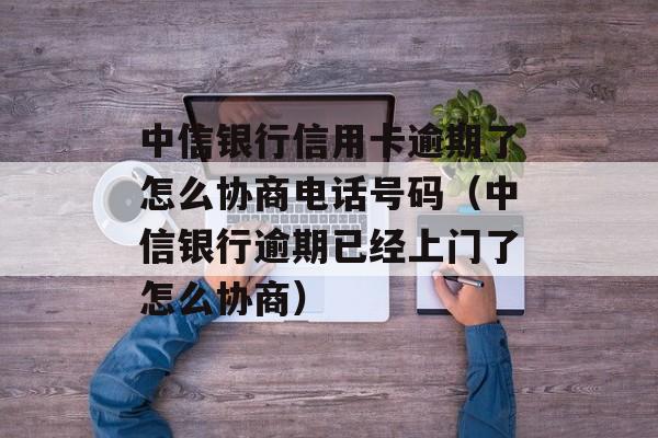 中信银行信用卡逾期了怎么协商电话号码（中信银行逾期已经上门了怎么协商）