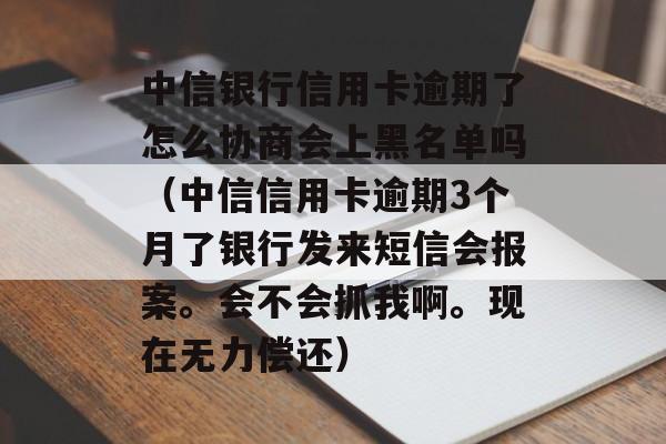 中信银行信用卡逾期了怎么协商会上黑名单吗（中信信用卡逾期3个月了银行发来短信会报案。会不会抓我啊。现在无力偿还）