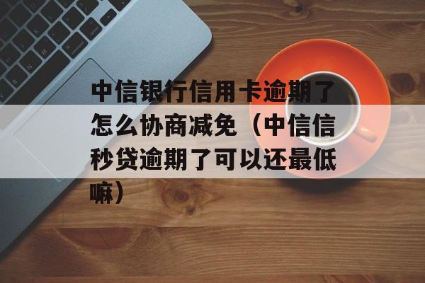 中信银行信用卡逾期了怎么协商减免（中信信秒贷逾期了可以还最低嘛）