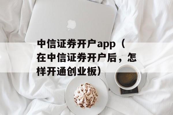 中信证券开户app（在中信证券开户后，怎样开通创业板）