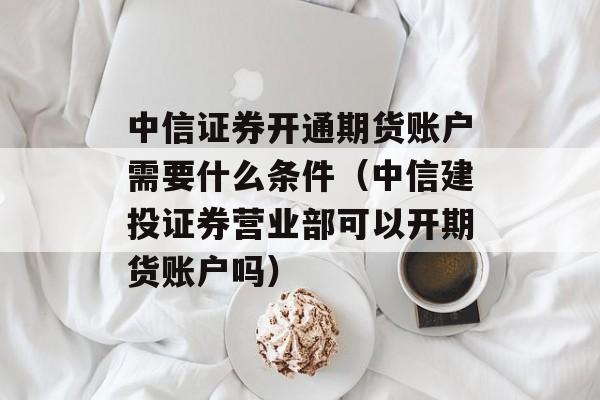 中信证券开通期货账户需要什么条件（中信建投证券营业部可以开期货账户吗）