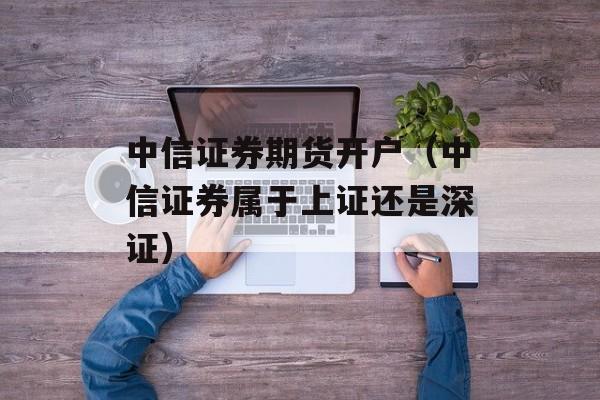 中信证券期货开户（中信证券属于上证还是深证）