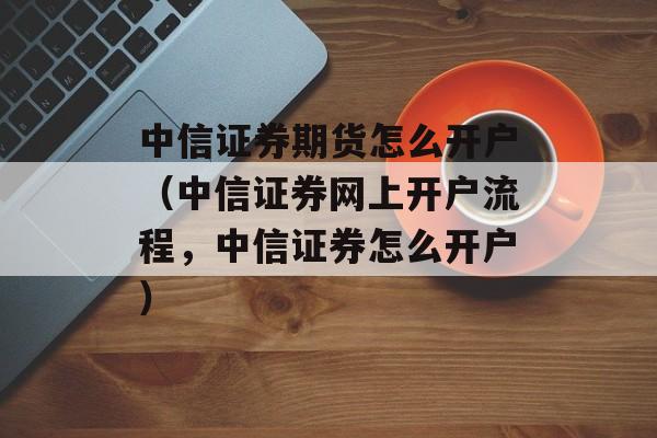 中信证券期货怎么开户（中信证券网上开户流程，中信证券怎么开户）