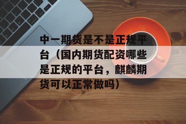 中一期货是不是正规平台（国内期货配资哪些是正规的平台，麒麟期货可以正常做吗）