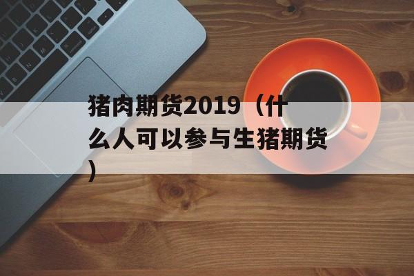 猪肉期货2019（什么人可以参与生猪期货）