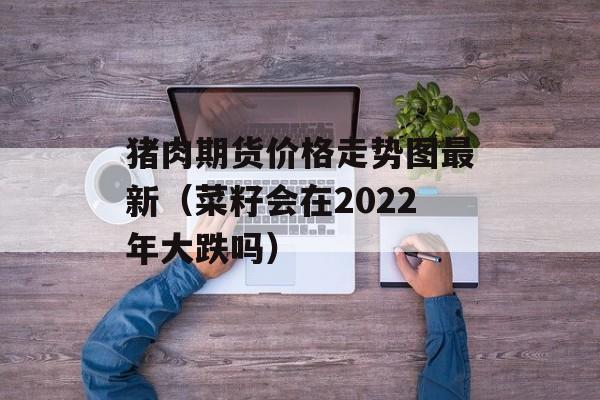 猪肉期货价格走势图最新（菜籽会在2022年大跌吗）