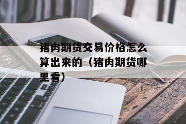 猪肉期货交易价格怎么算出来的（猪肉期货哪里看）