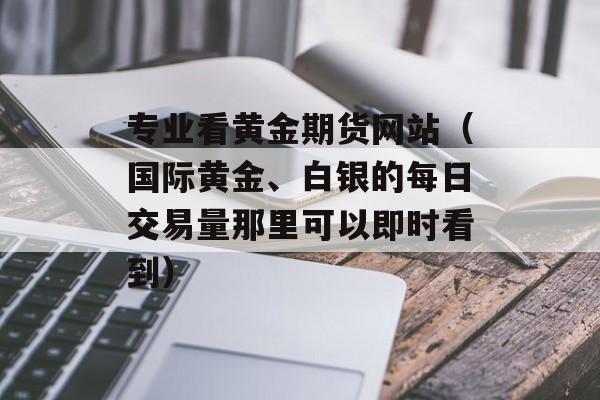 专业看黄金期货网站（国际黄金、白银的每日交易量那里可以即时看到）