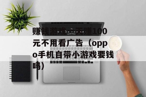 赚钱游戏一天赚100元不用看广告（oppo手机自带小游戏要钱吗）