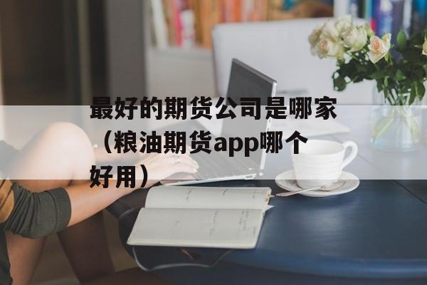 最好的期货公司是哪家（粮油期货app哪个好用）