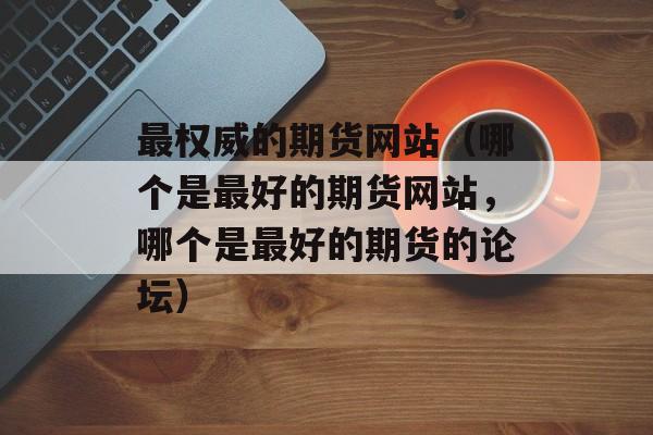 最权威的期货网站（哪个是最好的期货网站，哪个是最好的期货的论坛）