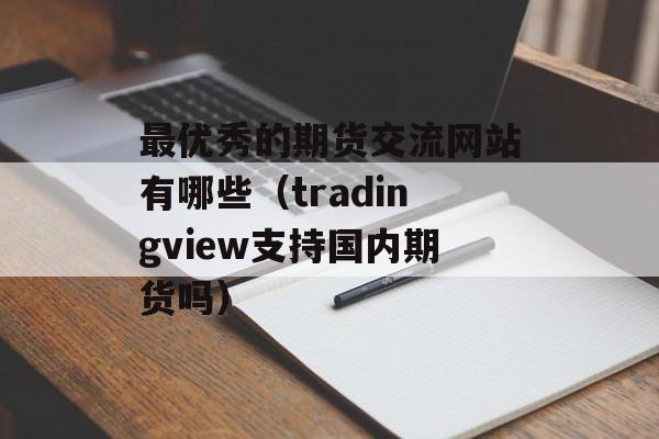 最优秀的期货交流网站有哪些（tradingview支持国内期货吗）