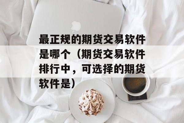 最正规的期货交易软件是哪个（期货交易软件排行中，可选择的期货软件是）